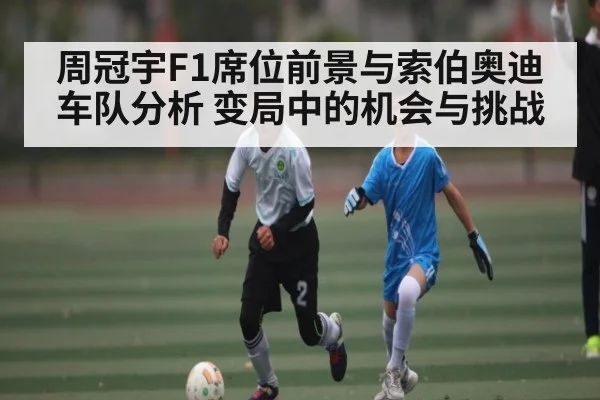 周冠宇F1席位前景与索伯奥迪车队分析 变局中的机会与挑战