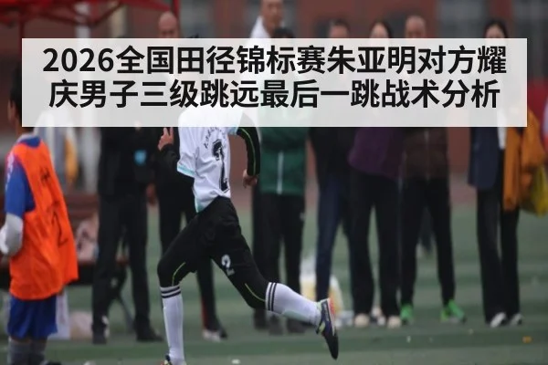 2026全国田径锦标赛朱亚明对方耀庆男子三级跳远最后一跳战术分析